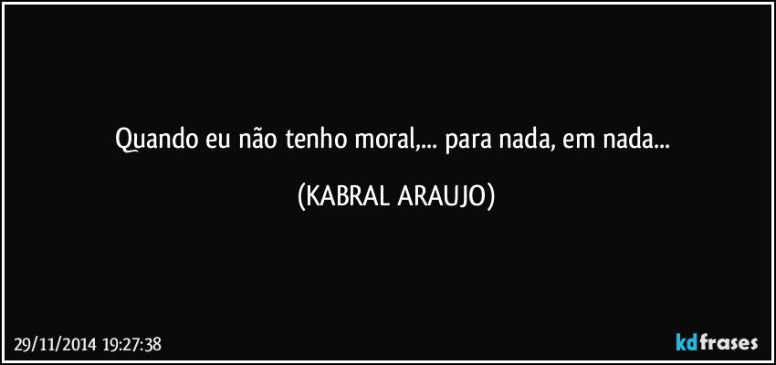 Quando eu não tenho moral,... para nada, em nada... (KABRAL ARAUJO)