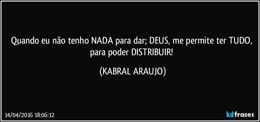 Quando eu não tenho NADA para dar; DEUS, me permite ter TUDO, para poder DISTRIBUIR! (KABRAL ARAUJO)