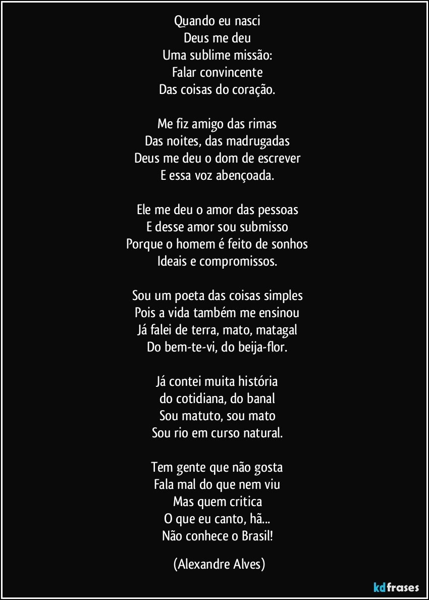 Quando eu nasci 
Deus me deu 
Uma sublime missão: 
Falar convincente 
Das coisas do coração. 

Me fiz amigo das rimas 
Das noites, das madrugadas 
Deus me deu o dom de escrever 
E essa voz abençoada. 

Ele me deu o amor das pessoas 
E desse amor sou submisso 
Porque o homem é feito de sonhos 
Ideais e compromissos. 

Sou um poeta das coisas simples 
Pois a vida também me ensinou 
Já falei de terra, mato, matagal 
Do bem-te-vi, do beija-flor. 

Já contei muita história 
do cotidiana, do banal 
Sou matuto, sou mato 
Sou rio em curso natural. 

Tem gente que não gosta 
Fala mal do que nem viu 
Mas quem critica 
O que eu canto, hã... 
Não conhece o Brasil! (Alexandre Alves)