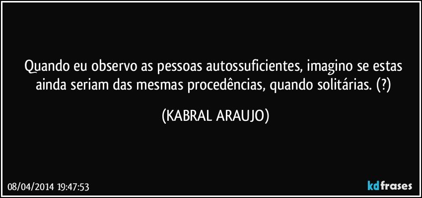 Quando eu observo as pessoas autossuficientes, imagino se estas ainda seriam das mesmas procedências, quando solitárias. (?) (KABRAL ARAUJO)