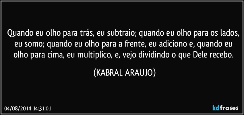 Quando eu olho para trás, eu subtraio; quando eu olho para os lados, eu somo; quando eu olho para a frente, eu adiciono e, quando eu olho para cima, eu  multiplico, e, vejo dividindo o que Dele recebo. (KABRAL ARAUJO)