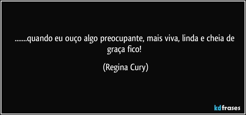 ...quando  eu ouço algo preocupante,  mais viva, linda  e cheia de graça  fico! (Regina Cury)