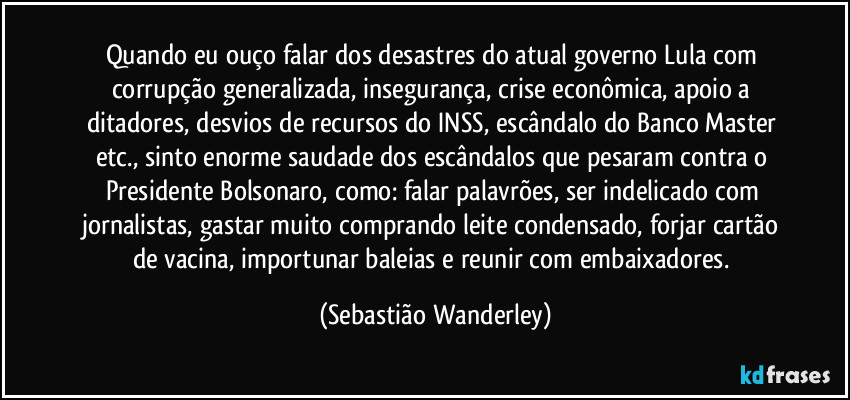 Quando eu ouço falar dos desastres do atual governo Lula com corrupção generalizada, insegurança, crise econômica, apoio a ditadores, desvios de recursos do INSS, escândalo do Banco Master etc., sinto enorme saudade dos escândalos que pesaram contra o Presidente Bolsonaro, como: falar palavrões, ser indelicado com jornalistas, gastar muito comprando leite condensado, forjar cartão de vacina, importunar baleias e reunir com embaixadores. (Sebastião Wanderley)