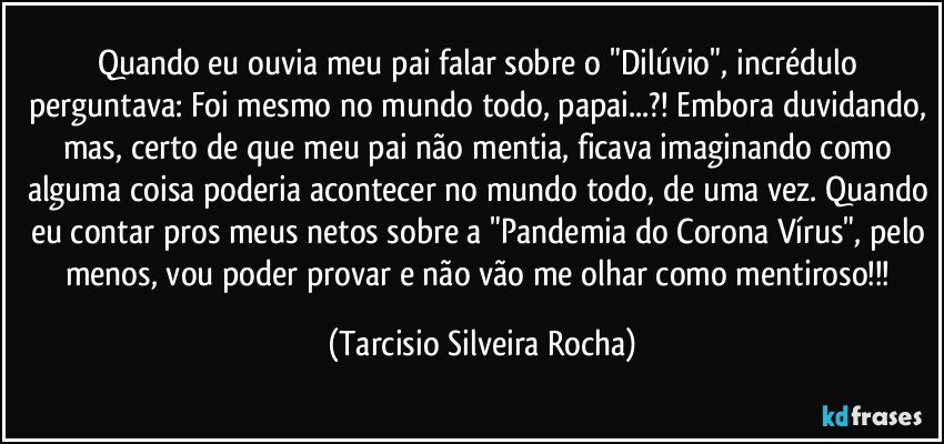 Quando eu ouvia meu pai falar sobre o "Dilúvio", incrédulo perguntava: Foi mesmo no mundo todo, papai...?! Embora duvidando, mas, certo de que meu pai não mentia, ficava imaginando como alguma coisa poderia acontecer no mundo todo, de uma vez. Quando eu contar pros meus netos sobre a "Pandemia do Corona Vírus", pelo menos, vou poder provar e não vão me olhar como mentiroso!!! (Tarcisio Silveira Rocha)