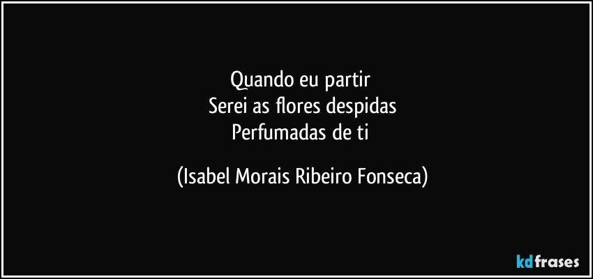 Quando eu partir 
Serei as flores despidas
Perfumadas de ti (Isabel Morais Ribeiro Fonseca)