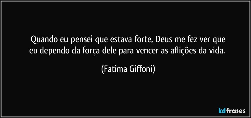 Quando eu pensei que estava forte, Deus me fez ver que
eu dependo da força dele para vencer as aflições da vida. (Fatima Giffoni)