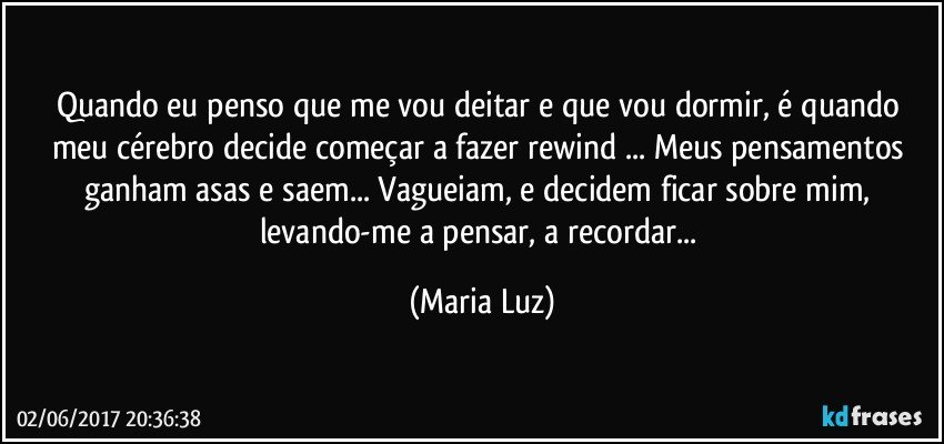 Quando eu penso que me vou deitar e que vou dormir, é quando meu cérebro decide começar a fazer rewind ... Meus pensamentos ganham asas e saem... Vagueiam, e decidem ficar sobre mim, levando-me a pensar, a recordar... (Maria Luz)