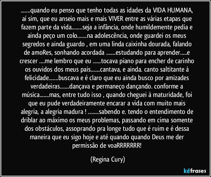 ...quando eu penso que tenho todas as idades da VIDA HUMANA, aí sim, que eu anseio mais e mais VIVER entre as várias etapas que fazem parte da vida...seja a infância, onde humildemente pedia e ainda peço um colo...na adolescência, onde guardei os meus segredos  e ainda guardo , em uma linda caixinha dourada, falando de amoRes, sonhando acordada ...estudando  para aprender...e crescer ...me lembro que eu ...tocava  piano para encher de carinho os ouvidos dos meus pais...cantava, e ainda. canto saltitante à felicidade...buscava e é claro que eu ainda busco por amizades verdadeiras...dançava e permaneço dançando. conforme a música...mas, entre tudo  isso , quando cheguei à maturidade, foi que eu pude verdadeiramente encarar a vida com  muito mais alegria, a  alegria madura ! ...sabendo e. tendo o entendimento de  driblar   ao máximo os meus problemas, passando em cima somente dos obstáculos, assoprando pra longe tudo que é ruim e é dessa maneira que eu  sigo  hoje e  até quando quando Deus me der permissão de voaRRRRRRR! (Regina Cury)