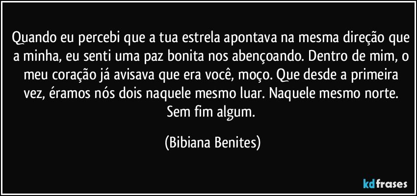 Quando eu percebi que a tua estrela apontava na mesma direção que a minha, eu senti uma paz bonita nos abençoando. Dentro de mim, o meu coração já avisava que era você, moço. Que desde a primeira vez, éramos nós dois naquele mesmo luar. Naquele mesmo norte. Sem fim algum. (Bibiana Benites)