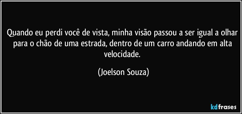 Quando eu perdi você de vista, minha visão passou a ser igual a olhar para o chão de uma estrada, dentro de um carro andando em alta velocidade. (Joelson Souza)