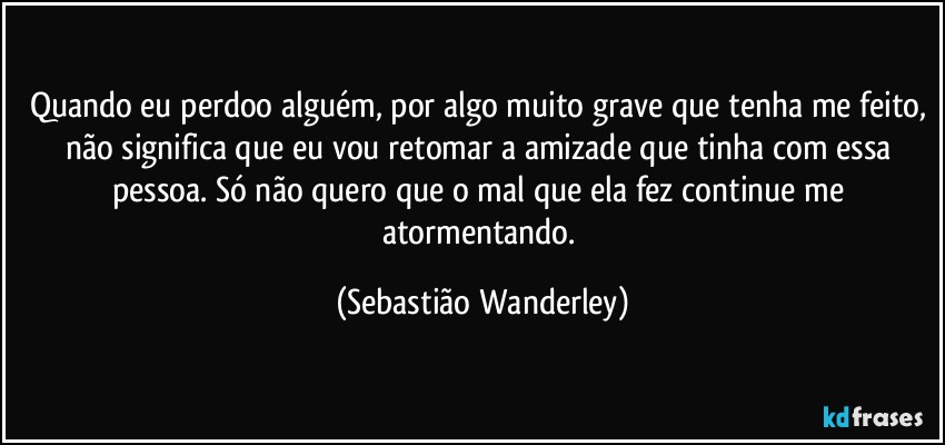 Quando eu perdoo alguém, por algo muito grave que tenha me feito, não significa que eu vou retomar a amizade que tinha com essa pessoa. Só não quero que o mal que ela fez continue me atormentando. (Sebastião Wanderley)
