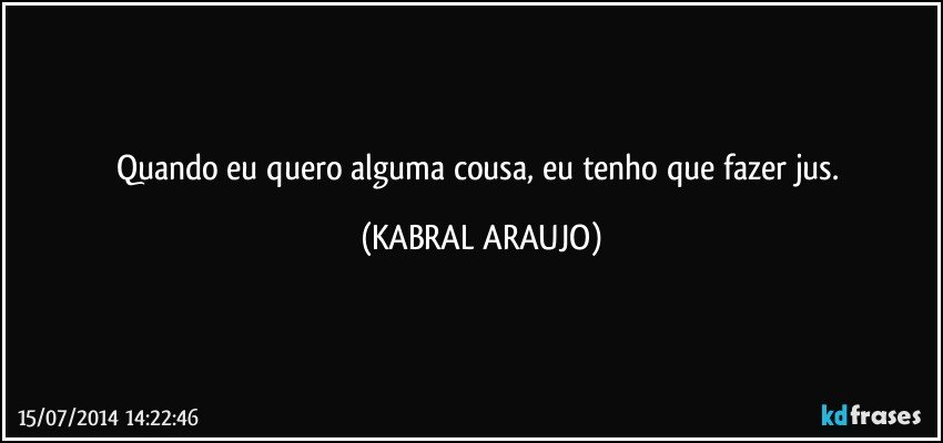 Quando eu quero alguma cousa, eu tenho que fazer jus. (KABRAL ARAUJO)