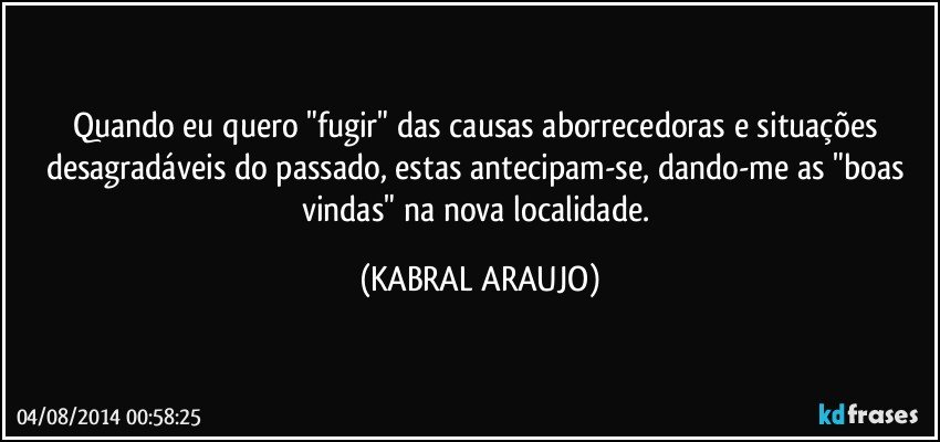 Quando eu quero "fugir" das causas aborrecedoras e situações desagradáveis do passado, estas antecipam-se, dando-me as "boas vindas" na nova localidade. (KABRAL ARAUJO)