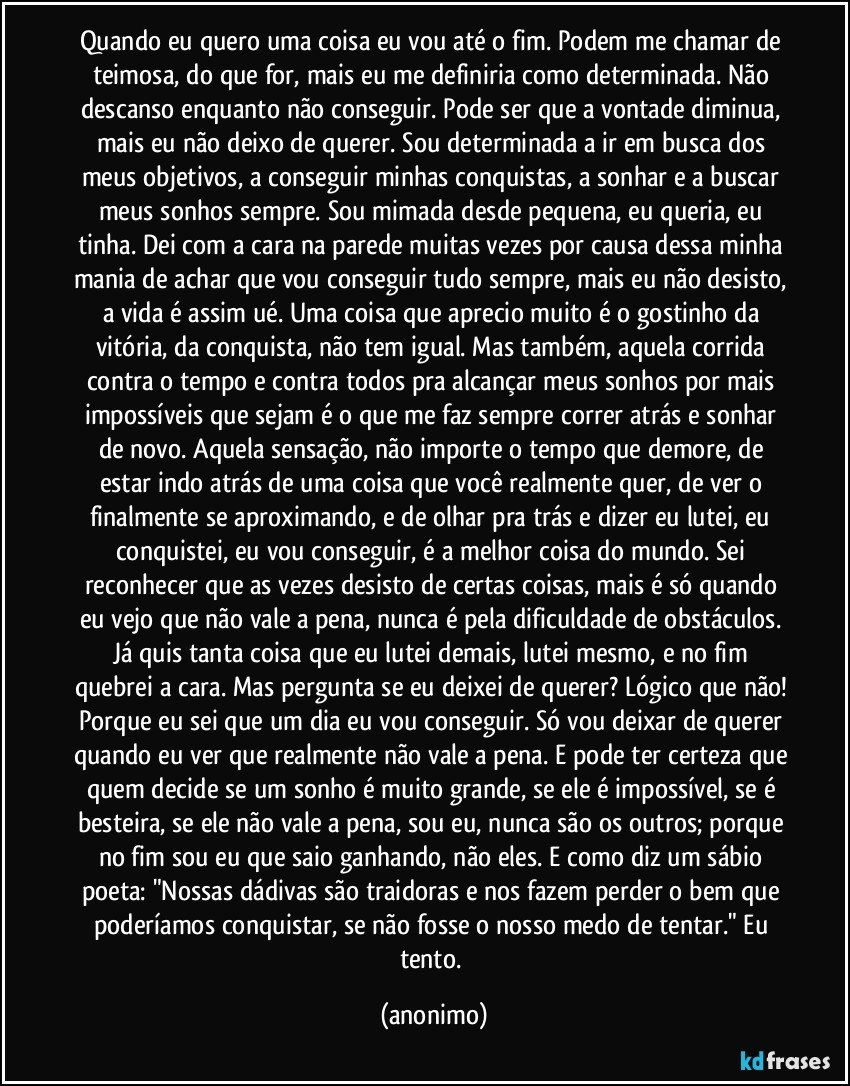 Quando eu quero uma coisa eu vou até o fim. Podem me chamar de teimosa, do que for, mais eu me definiria como determinada. Não descanso enquanto não conseguir. Pode ser que a vontade diminua, mais eu não deixo de querer. Sou determinada a ir em busca dos meus objetivos, a conseguir minhas conquistas, a sonhar e a buscar meus sonhos sempre. Sou mimada desde pequena, eu queria, eu tinha. Dei com a cara na parede muitas vezes por causa dessa minha mania de achar que vou conseguir tudo sempre, mais eu não desisto, a vida é assim ué. Uma coisa que aprecio muito é o gostinho da vitória, da conquista, não tem igual. Mas também, aquela corrida contra o tempo e contra todos pra alcançar meus sonhos por mais impossíveis que sejam é o que me faz sempre correr atrás e sonhar de novo. Aquela sensação, não importe o tempo que demore, de estar indo atrás de uma coisa que você realmente quer, de ver o finalmente se aproximando, e de olhar pra trás e dizer eu lutei, eu conquistei, eu vou conseguir, é a melhor coisa do mundo. Sei reconhecer que as vezes desisto de certas coisas, mais é só quando eu vejo que não vale a pena, nunca é pela dificuldade de obstáculos. Já quis tanta coisa que eu lutei demais, lutei mesmo, e no fim quebrei a cara. Mas pergunta se eu deixei de querer? Lógico que não! Porque eu sei que um dia eu vou conseguir. Só vou deixar de querer quando eu ver que realmente não vale a pena. E pode ter certeza que quem decide se um sonho é muito grande, se ele é impossível, se é besteira, se ele não vale a pena, sou eu, nunca são os outros; porque no fim sou eu que saio ganhando, não eles. E como diz um sábio poeta: "Nossas dádivas são traidoras e nos fazem perder o bem que poderíamos conquistar, se não fosse o nosso medo de tentar." Eu tento. (anonimo)