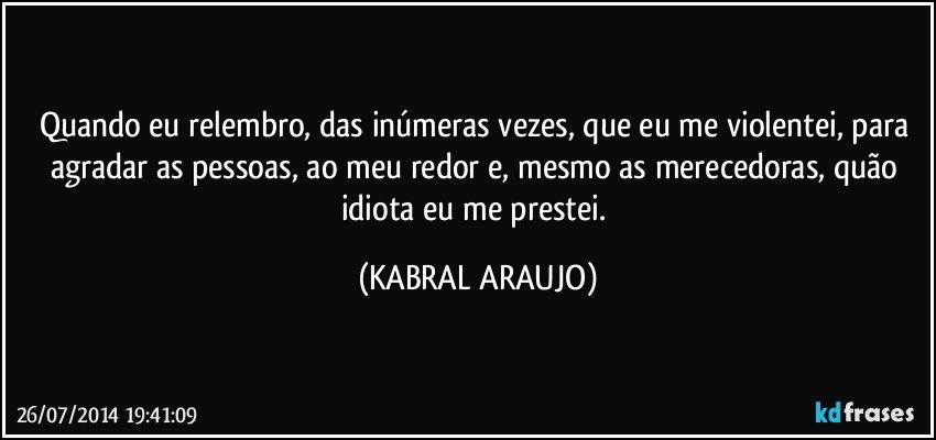 Quando eu relembro, das inúmeras vezes, que eu me violentei, para agradar as pessoas, ao meu redor e, mesmo as merecedoras, quão idiota eu me prestei. (KABRAL ARAUJO)