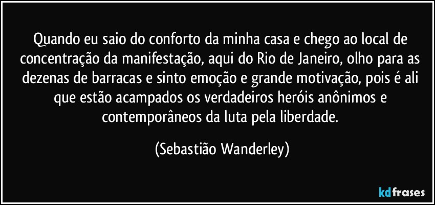 Quando eu saio do conforto da minha casa e chego ao local de concentração da manifestação, aqui do Rio de Janeiro, olho para as dezenas de barracas e sinto emoção e grande motivação, pois é ali que estão acampados os verdadeiros heróis anônimos e contemporâneos da luta pela liberdade. (Sebastião Wanderley)