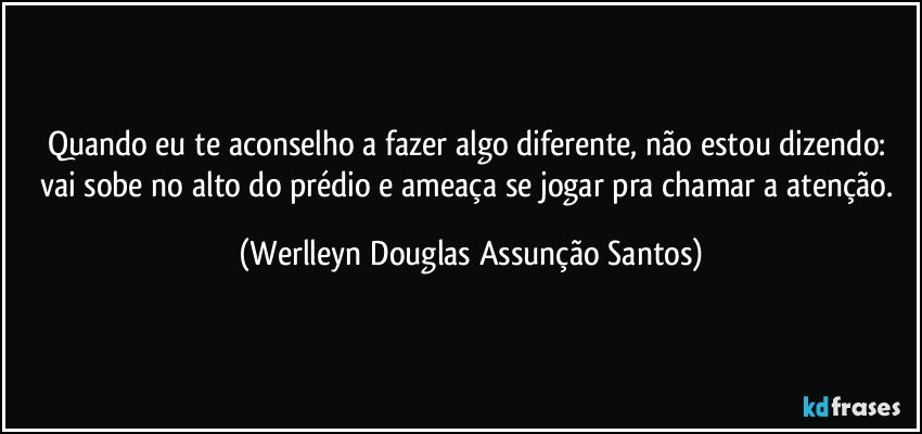 Quando eu te aconselho a fazer algo diferente, não estou dizendo: vai sobe no alto do prédio e ameaça se jogar pra chamar a atenção. (Werlleyn Douglas Assunção Santos)