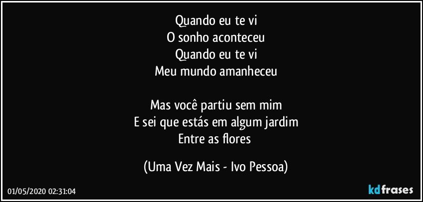 Quando eu te vi
O sonho aconteceu
Quando eu te vi
Meu mundo amanheceu

Mas você partiu sem mim
E sei que estás em algum jardim
Entre as flores (Uma Vez Mais - Ivo Pessoa)