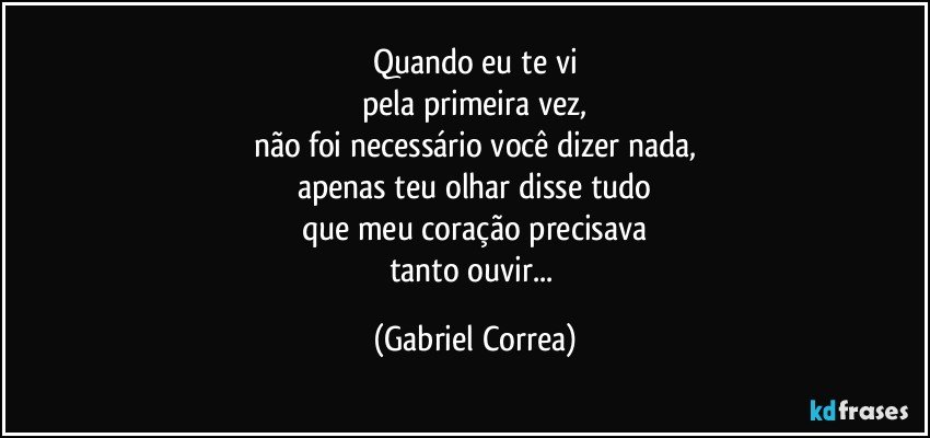 Quando eu te vi
pela primeira vez,
não foi necessário você dizer nada,
apenas teu olhar disse tudo
que meu coração precisava
tanto ouvir... (Gabriel Correa)