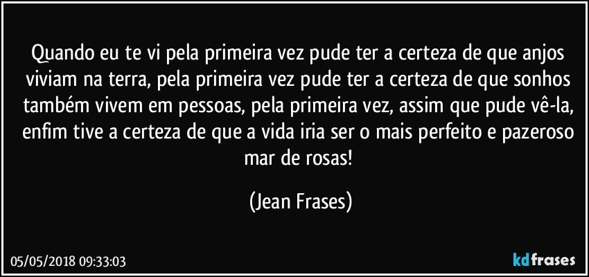 Quando eu te vi pela primeira vez pude ter a certeza de que anjos viviam na terra, pela primeira vez pude ter a certeza de que sonhos também vivem em pessoas, pela primeira vez, assim que pude vê-la, enfim tive a certeza de que a vida iria ser o mais perfeito e pazeroso mar de rosas! (Jean Frases)