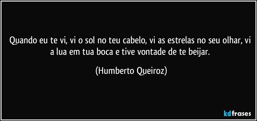 Quando eu te vi, vi o sol no teu cabelo, vi as estrelas no seu olhar, vi a lua em tua boca e tive vontade de te beijar. (Humberto Queiroz)