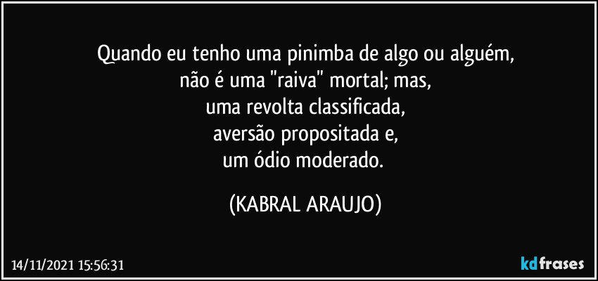 Quando eu tenho uma pinimba de algo ou alguém,
não é uma "raiva" mortal; mas,
uma revolta classificada,
aversão propositada e,
um ódio moderado. (KABRAL ARAUJO)