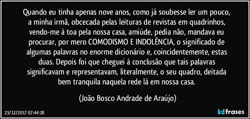 Quando eu tinha apenas nove anos, como já soubesse ler um pouco, a minha irmã, obcecada pelas leituras de revistas em quadrinhos, vendo-me à toa pela nossa casa, amiúde, pedia não, mandava eu procurar, por mero COMODISMO E INDOLÊNCIA, o significado de algumas palavras no enorme dicionário e, coincidentemente, estas duas. Depois foi que cheguei à conclusão que tais palavras significavam e representavam, literalmente, o seu quadro, deitada bem tranquila naquela rede lá em nossa casa. (João Bosco Andrade de Araújo)