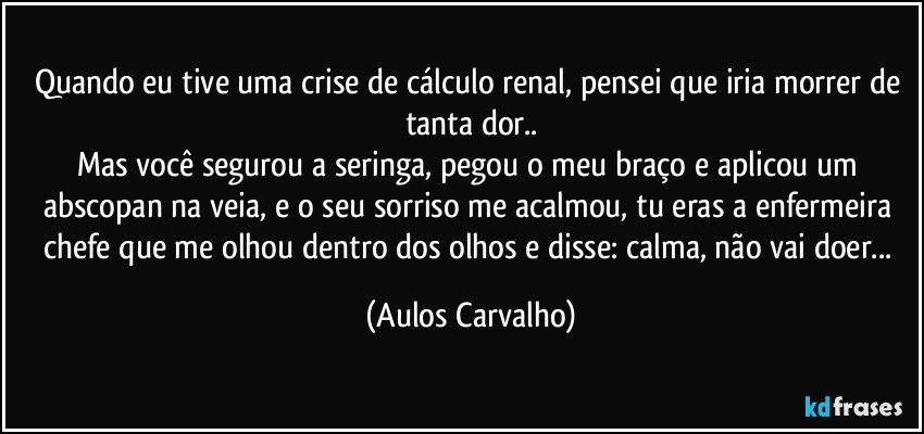 Quando eu tive uma crise de cálculo renal, pensei que iria morrer de tanta dor..
Mas você segurou a seringa, pegou o meu braço e aplicou um abscopan na veia, e o seu sorriso me acalmou, tu eras a enfermeira chefe que me olhou dentro dos olhos e disse: calma, não vai doer... (Aulos Carvalho)