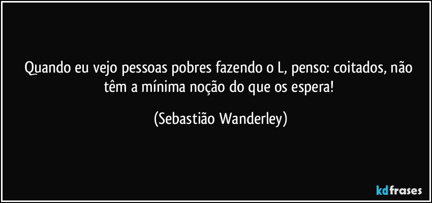 Quando eu vejo pessoas pobres fazendo o L, penso: coitados, não têm a mínima noção do que os espera! (Sebastião Wanderley)