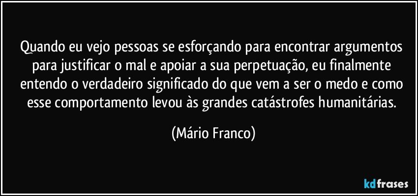 Quando eu vejo pessoas se esforçando para encontrar argumentos para justificar o mal e apoiar a sua perpetuação, eu finalmente entendo o verdadeiro significado do que vem a ser o medo e como esse comportamento levou às grandes catástrofes humanitárias. (Mário Franco)