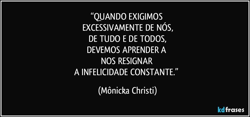 “QUANDO EXIGIMOS 
EXCESSIVAMENTE DE NÓS,
DE TUDO E DE TODOS,
DEVEMOS APRENDER A 
NOS RESIGNAR 
A INFELICIDADE CONSTANTE.” (Mônicka Christi)