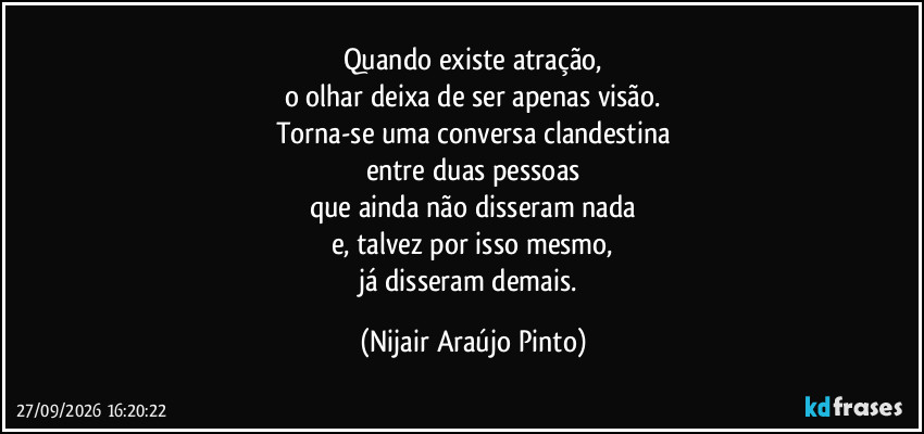 Quando existe atração,
o olhar deixa de ser apenas visão.
Torna-se uma conversa clandestina
entre duas pessoas
que ainda não disseram nada
e, talvez por isso mesmo,
já disseram demais. (Nijair Araújo Pinto)