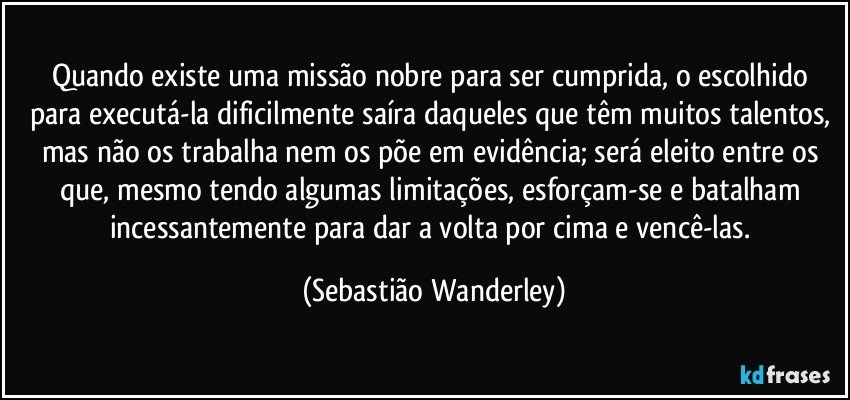 Quando existe uma missão nobre para ser cumprida, o escolhido para executá-la dificilmente saíra daqueles que têm muitos talentos, mas não os trabalha nem os põe em evidência; será eleito entre os que, mesmo tendo algumas limitações, esforçam-se e batalham incessantemente para dar a volta por cima e vencê-las. (Sebastião Wanderley)