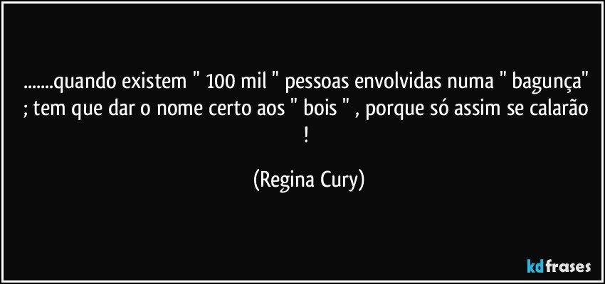 ...quando  existem " 100 mil " pessoas envolvidas numa " bagunça"  ; tem que  dar o nome certo aos " bois " , porque  só assim se calarão ! (Regina Cury)