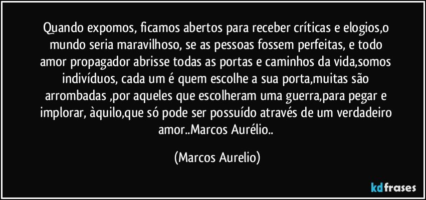 Quando expomos, ficamos abertos para receber críticas e elogios,o mundo seria maravilhoso, se as  pessoas fossem perfeitas, e todo amor propagador abrisse todas as portas e caminhos da vida,somos indivíduos, cada um  é quem escolhe a sua porta,muitas são arrombadas ,por aqueles que escolheram uma guerra,para pegar e implorar, àquilo,que só pode ser possuído através de um verdadeiro amor..Marcos Aurélio.. (Marcos Aurelio)