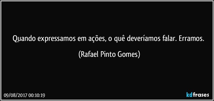 Quando expressamos em ações, o quê deveríamos falar. Erramos. (Rafael Pinto Gomes)