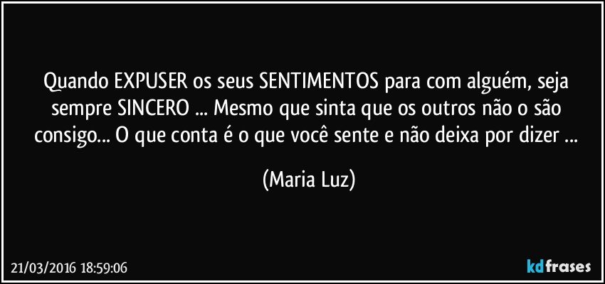 Quando EXPUSER os seus SENTIMENTOS para com alguém, seja sempre SINCERO ... Mesmo que sinta que os outros não o são consigo... O que conta é o que você sente e não deixa por dizer ... (Maria Luz)