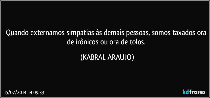 Quando externamos simpatias às demais pessoas, somos taxados ora de irônicos ou ora de tolos. (KABRAL ARAUJO)