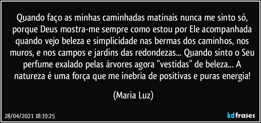 Quando faço as minhas caminhadas matinais nunca me sinto só, porque Deus mostra-me sempre como estou por Ele acompanhada quando vejo beleza e simplicidade nas bermas dos caminhos, nos muros, e nos campos e jardins das redondezas... Quando sinto o Seu perfume exalado pelas árvores agora "vestidas" de beleza... A natureza é uma força que me inebria de positivas e puras energia! (Maria Luz)