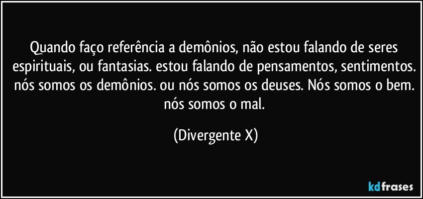 Quando faço referência a demônios, não estou falando de seres espirituais, ou fantasias. estou falando de pensamentos, sentimentos. nós somos os demônios. ou nós somos os deuses. Nós somos o bem. nós somos o mal. (Divergente X)