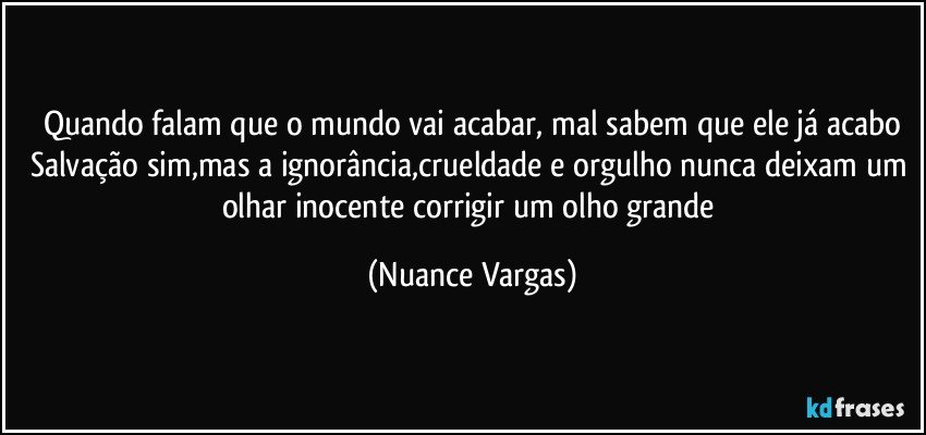 Quando falam que o mundo vai acabar, mal sabem que ele já acabo
Salvação sim,mas a ignorância,crueldade e orgulho nunca deixam um olhar inocente corrigir um olho grande (Nuance Vargas)