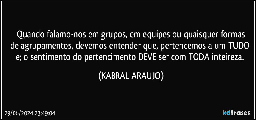 Quando falamo-nos em grupos, em equipes ou quaisquer formas
de agrupamentos, devemos entender que, pertencemos a um TUDO e; o sentimento do pertencimento DEVE ser com TODA inteireza. (KABRAL ARAUJO)