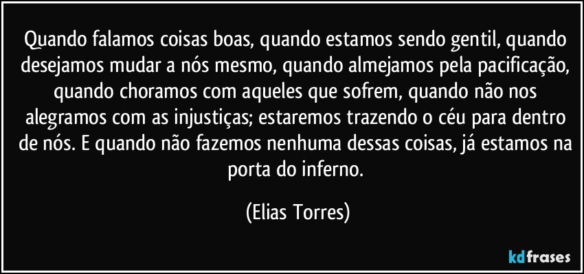 Quando falamos coisas boas, quando estamos sendo gentil, quando desejamos mudar a nós mesmo, quando almejamos pela pacificação, quando choramos com aqueles que sofrem, quando não nos alegramos com as injustiças; estaremos trazendo o céu para dentro de nós. E quando não fazemos nenhuma dessas coisas, já estamos na porta do inferno. (Elias Torres)