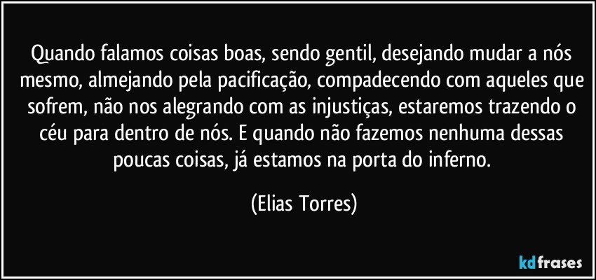 Quando falamos coisas boas, sendo gentil, desejando mudar a nós mesmo, almejando pela pacificação, compadecendo com aqueles que sofrem, não nos alegrando com as injustiças, estaremos trazendo o céu para dentro de nós. E quando não fazemos nenhuma dessas poucas coisas, já estamos na porta do inferno. (Elias Torres)