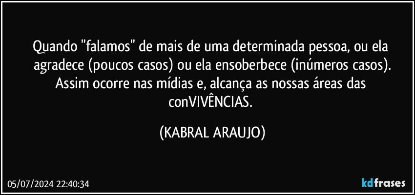 Quando "falamos" de mais de uma determinada pessoa, ou ela agradece (poucos casos) ou ela ensoberbece (inúmeros casos).
Assim ocorre nas mídias e, alcança as nossas áreas das conVIVÊNCIAS. (KABRAL ARAUJO)