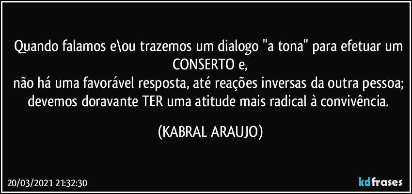 Quando falamos e\ou trazemos um dialogo "a tona" para efetuar um CONSERTO e,
não há uma favorável resposta, até reações inversas da outra pessoa; devemos doravante TER uma atitude mais radical à convivência. (KABRAL ARAUJO)