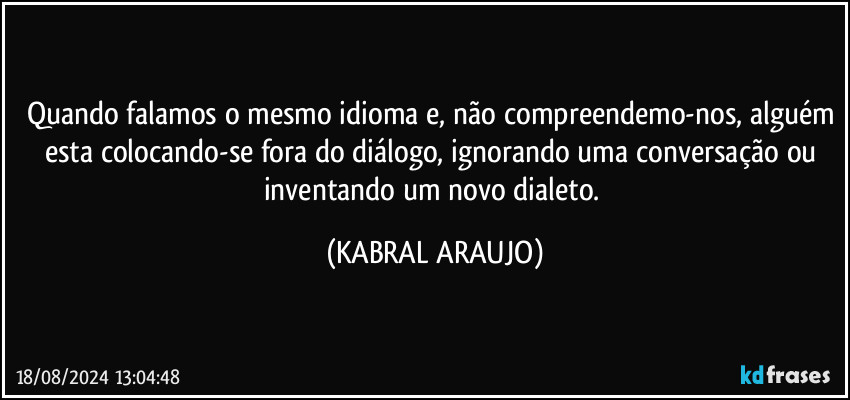 Quando falamos o mesmo idioma e, não compreendemo-nos, alguém esta colocando-se fora do diálogo, ignorando uma conversação ou inventando um novo dialeto. (KABRAL ARAUJO)