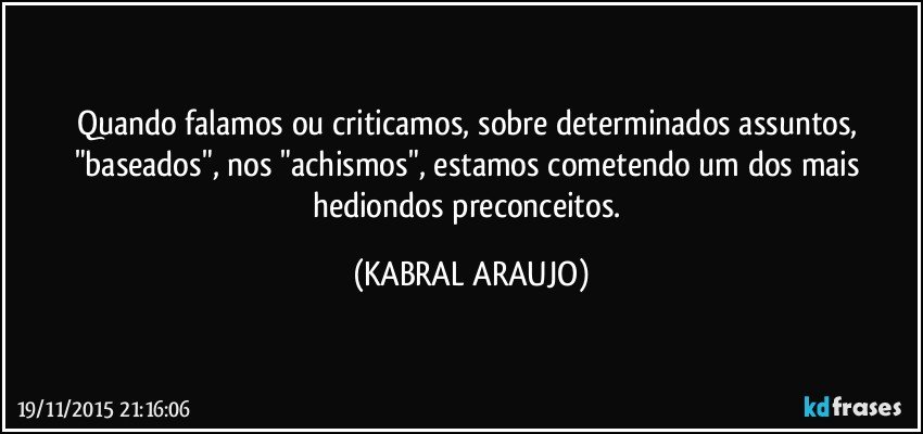 Quando falamos ou criticamos, sobre determinados assuntos, "baseados", nos "achismos", estamos cometendo um dos mais hediondos preconceitos. (KABRAL ARAUJO)