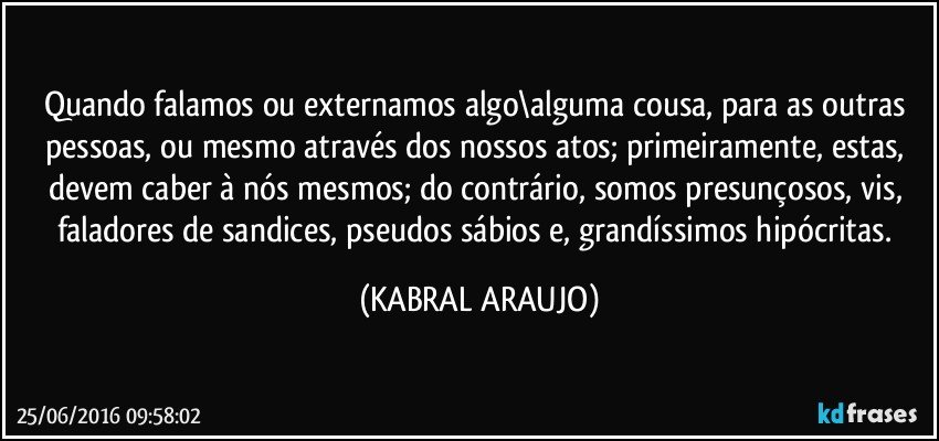 Quando falamos ou externamos algo\alguma cousa, para as outras pessoas, ou mesmo através dos nossos atos; primeiramente, estas, devem caber à nós mesmos; do contrário, somos presunçosos, vis, faladores de sandices, pseudos sábios e, grandíssimos hipócritas. (KABRAL ARAUJO)