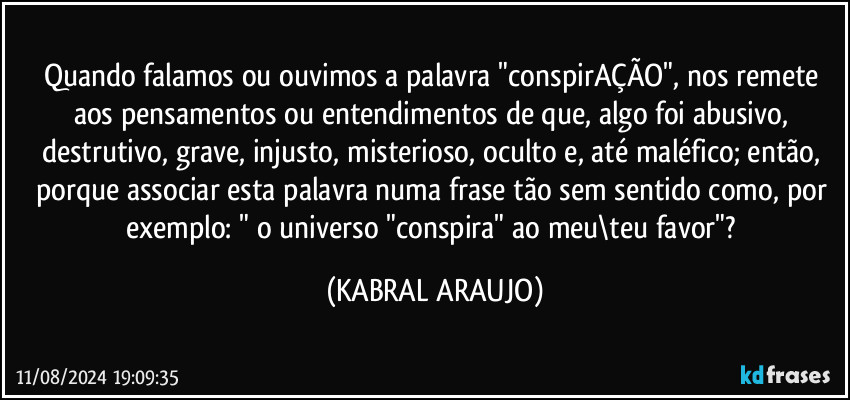 Quando falamos ou ouvimos a palavra "conspirAÇÃO", nos remete aos pensamentos ou entendimentos de que, algo foi abusivo, destrutivo, grave, injusto, misterioso, oculto e, até maléfico; então, porque associar esta palavra numa frase tão sem sentido como, por exemplo: " o universo "conspira" ao meu\teu favor"? (KABRAL ARAUJO)